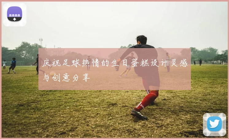 庆祝足球热情的生日蛋糕设计灵感与创意分享