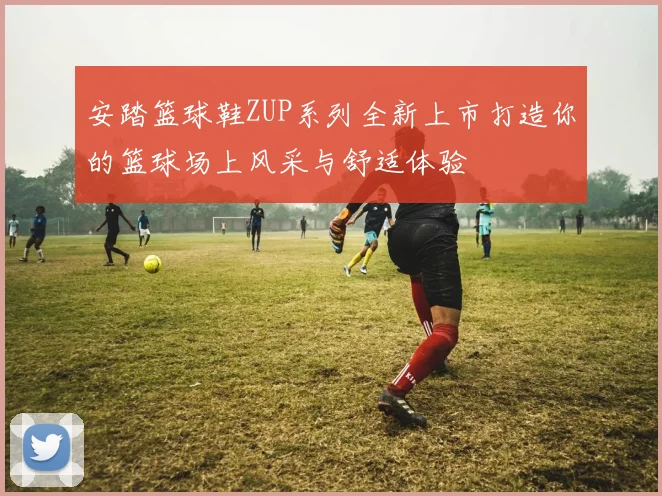 安踏篮球鞋ZUP系列全新上市打造你的篮球场上风采与舒适体验