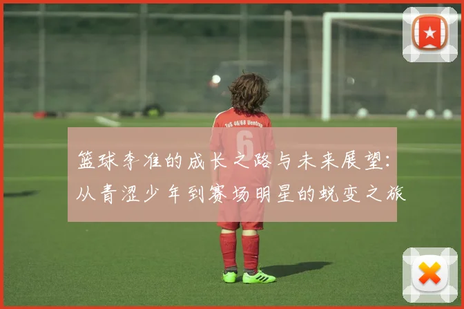 篮球李准的成长之路与未来展望：从青涩少年到赛场明星的蜕变之旅