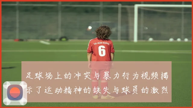 足球场上的冲突与暴力行为视频揭示了运动精神的缺失与球员的激烈对抗