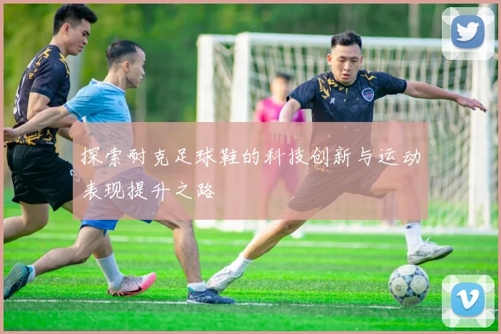 探索耐克足球鞋的科技创新与运动表现提升之路