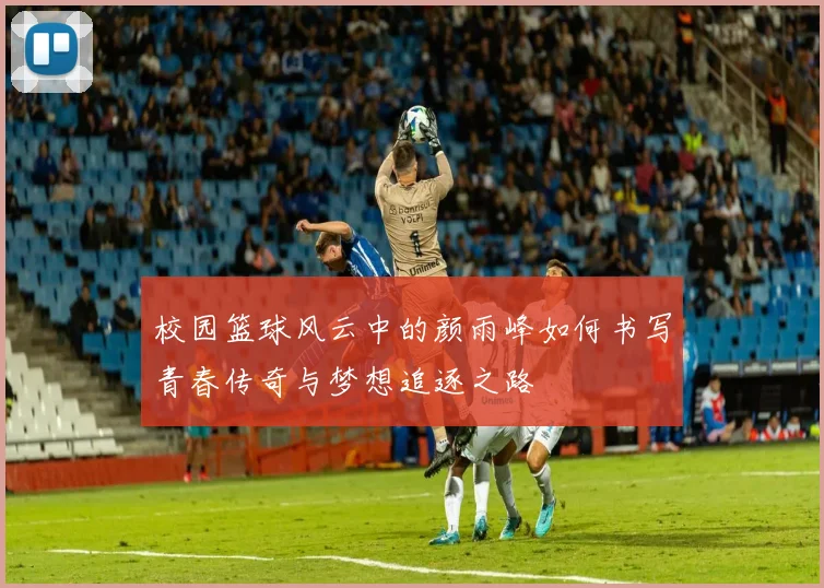 校园篮球风云中的颜雨峰如何书写青春传奇与梦想追逐之路